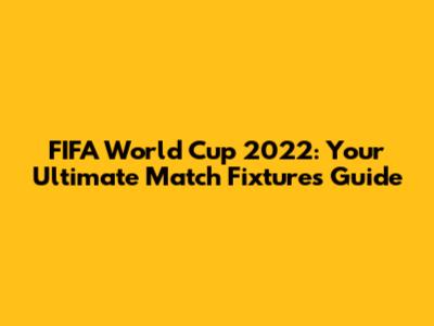 FIFA World Cup 2022: Your Ultimate Match Fixtures Guide
