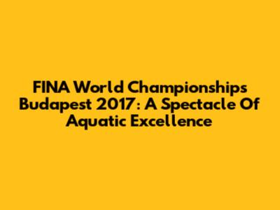FINA World Championships Budapest 2017: A Spectacle Of Aquatic Excellence