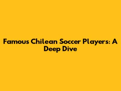Famous Chilean Soccer Players: A Deep Dive