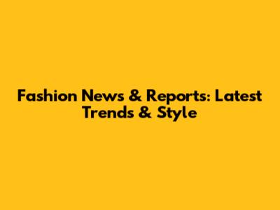 Fashion News & Reports: Latest Trends & Style
