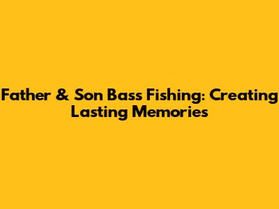 Father & Son Bass Fishing: Creating Lasting Memories
