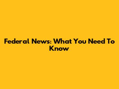 Federal News: What You Need To Know