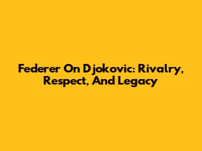 Federer On Djokovic: Rivalry, Respect, And Legacy
