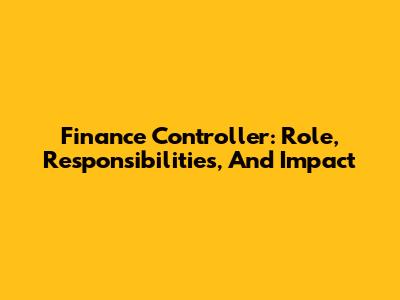 Finance Controller: Role, Responsibilities, And Impact