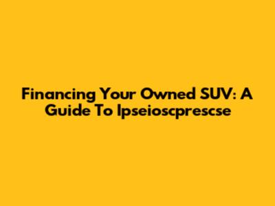 Financing Your Owned SUV: A Guide To Ipseioscprescse