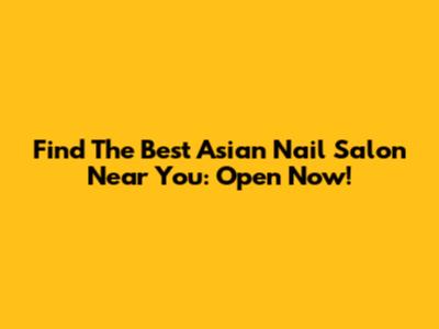 Find The Best Asian Nail Salon Near You: Open Now!