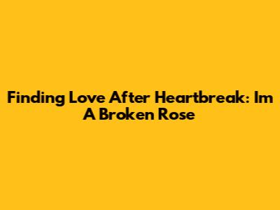 Finding Love After Heartbreak: I'm A Broken Rose