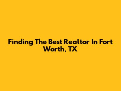 Finding The Best Realtor In Fort Worth, TX