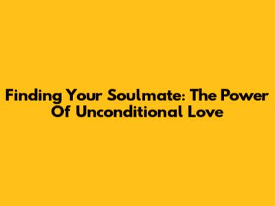 Finding Your Soulmate: The Power Of Unconditional Love
