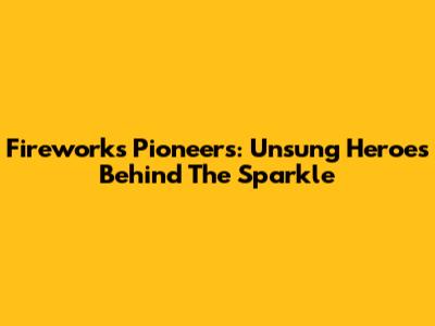 Fireworks Pioneers: Unsung Heroes Behind The Sparkle