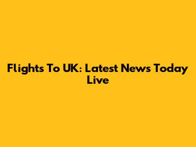 Flights To UK: Latest News Today Live