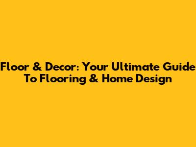 Floor & Decor: Your Ultimate Guide To Flooring & Home Design