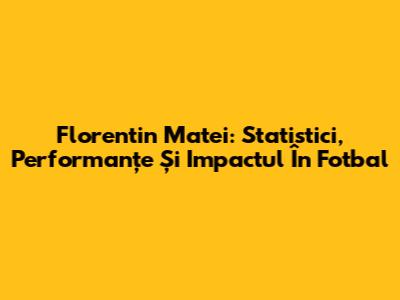 Florentin Matei: Statistici, Performanțe Și Impactul În Fotbal