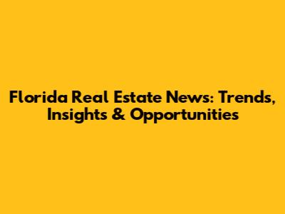 Florida Real Estate News: Trends, Insights & Opportunities