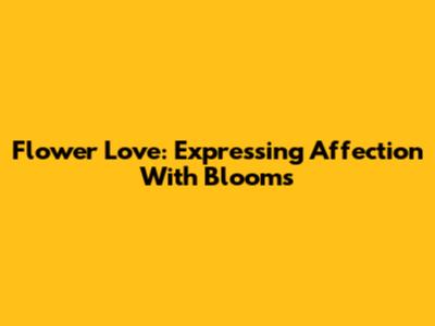 Flower Love: Expressing Affection With Blooms