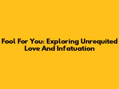 Fool For You: Exploring Unrequited Love And Infatuation