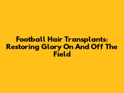 Football Hair Transplants: Restoring Glory On And Off The Field