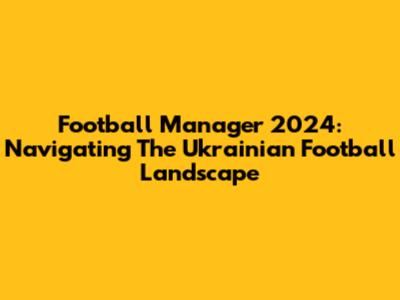 Football Manager 2024: Navigating The Ukrainian Football Landscape