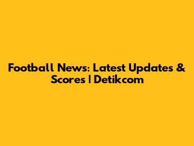Football News: Latest Updates & Scores | Detikcom
