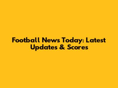 Football News Today: Latest Updates & Scores