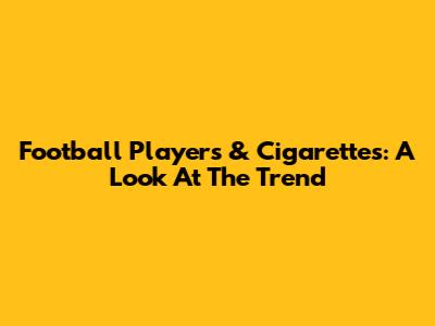 Football Players & Cigarettes: A Look At The Trend