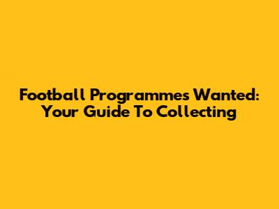 Football Programmes Wanted: Your Guide To Collecting