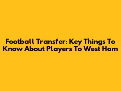 Football Transfer: Key Things To Know About Players To West Ham