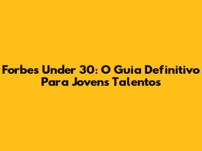 Forbes Under 30: O Guia Definitivo Para Jovens Talentos