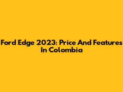 Ford Edge 2023: Price And Features In Colombia