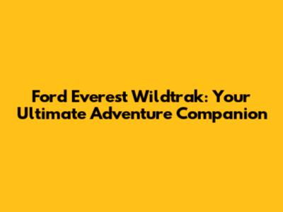 Ford Everest Wildtrak: Your Ultimate Adventure Companion