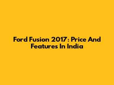 Ford Fusion 2017: Price And Features In India
