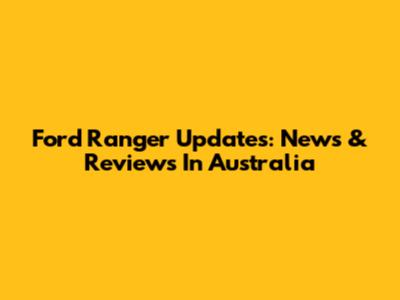 Ford Ranger Updates: News & Reviews In Australia