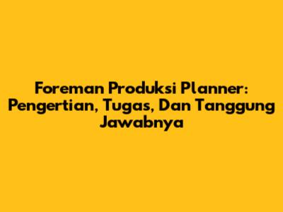 Foreman Produksi Planner: Pengertian, Tugas, Dan Tanggung Jawabnya