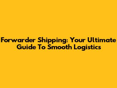 Forwarder Shipping: Your Ultimate Guide To Smooth Logistics