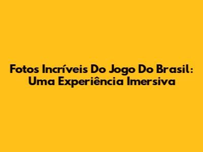Fotos Incríveis Do Jogo Do Brasil: Uma Experiência Imersiva