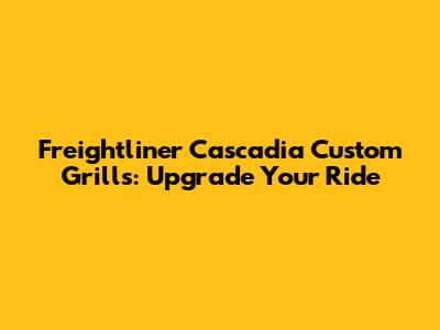 Freightliner Cascadia Custom Grills: Upgrade Your Ride