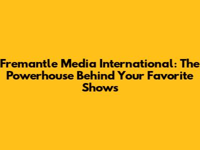Fremantle Media International: The Powerhouse Behind Your Favorite Shows