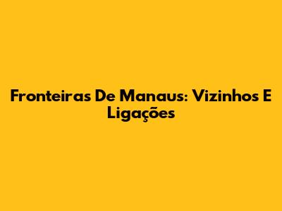 Fronteiras De Manaus: Vizinhos E Ligações