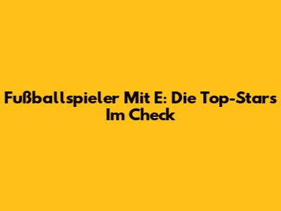Fußballspieler Mit E: Die Top-Stars Im Check