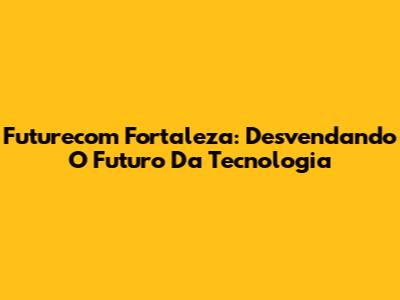 Futurecom Fortaleza: Desvendando O Futuro Da Tecnologia