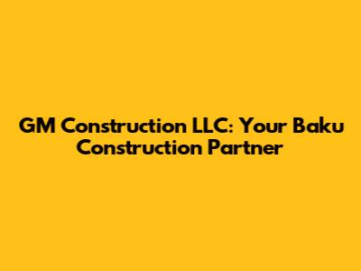 GM Construction LLC: Your Baku Construction Partner
