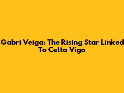 Gabri Veiga: The Rising Star Linked To Celta Vigo