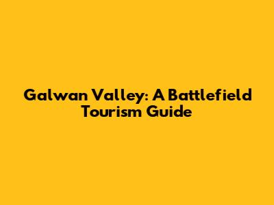 Galwan Valley: A Battlefield Tourism Guide