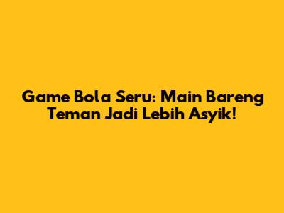 Game Bola Seru: Main Bareng Teman Jadi Lebih Asyik!