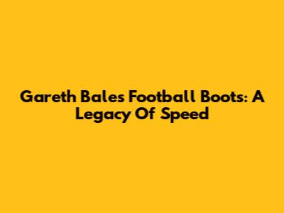 Gareth Bale's Football Boots: A Legacy Of Speed