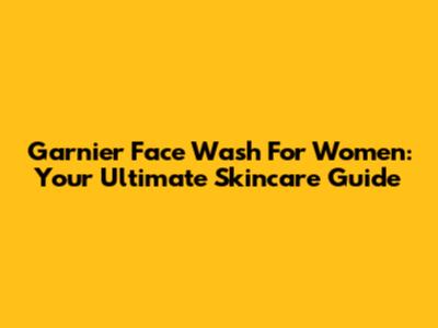 Garnier Face Wash For Women: Your Ultimate Skincare Guide