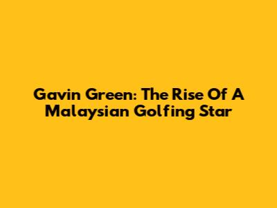 Gavin Green: The Rise Of A Malaysian Golfing Star