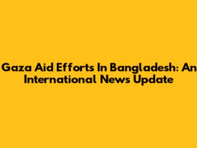 Gaza Aid Efforts In Bangladesh: An International News Update