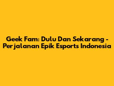 Geek Fam: Dulu Dan Sekarang - Perjalanan Epik Esports Indonesia