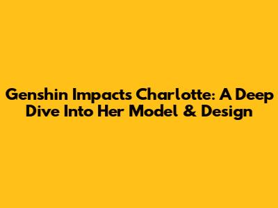 Genshin Impact's Charlotte: A Deep Dive Into Her Model & Design